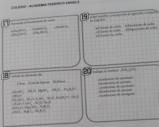 COLEGIO - ACADEMIA FEDERICO ENGELS
17 Formular el bicarbonato de sodio. 19 Qué nombre corresponde al siguiente compues
to: NaClO?
a) Na, HCO_1 b) NaHCO c NaHCO_2 a)Clorato de sodio b)Perclorato de sódio
d) Na_2HCO_3 e Na_5HCO_4
c)Clorito de sódio d)Hipoclorito de sodio
e)Cloruro de sódio
20
18 Señale las fórmulas de: Indiqúe el nombre: () NH CO
1.Yeso I.Sal de Epsom III.Bórax a)carbonito de amoníaco
b)carbonito de amonio
a CaSO_4.2H_2O; MgSO_4.. 7H_2O; Na, B, O7, c)carbonato de amoníaco
d)carbonato de amonio
1 OHO
b CaSO_4.2H_2O; K_2SO_4.7H_7H_2O7,5H_2O e)carbonato de nitrógeno
c) CaO; CaSO_4.2H_2O; Na, B
d Na_2O; Mg(OH)_2; NaB_4O_7
el SiO_2:MgCl_2 : Na_2B_4O_2