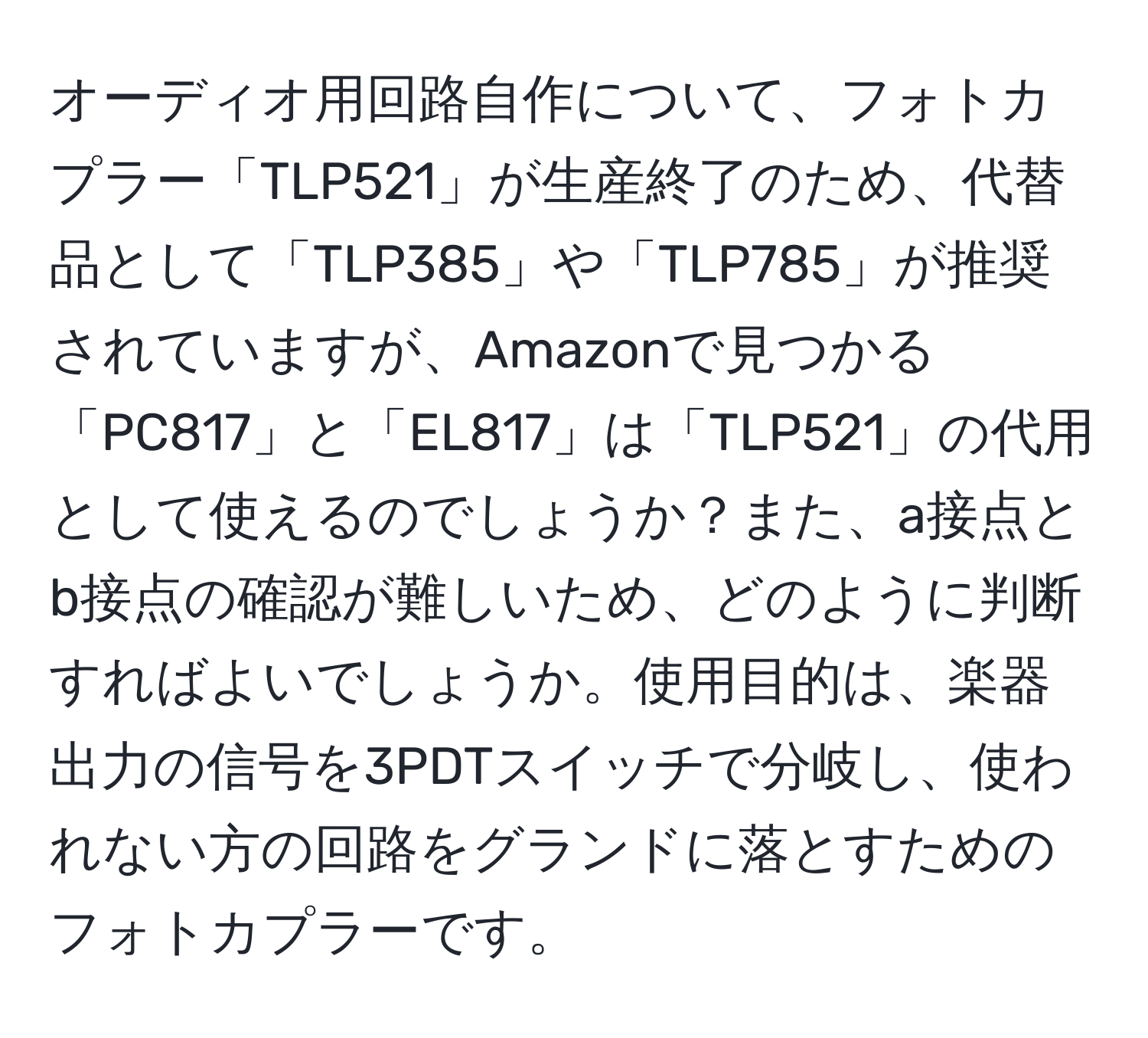 オーディオ用回路自作について、フォトカプラー「TLP521」が生産終了のため、代替品として「TLP385」や「TLP785」が推奨されていますが、Amazonで見つかる「PC817」と「EL817」は「TLP521」の代用として使えるのでしょうか？また、a接点とb接点の確認が難しいため、どのように判断すればよいでしょうか。使用目的は、楽器出力の信号を3PDTスイッチで分岐し、使われない方の回路をグランドに落とすためのフォトカプラーです。