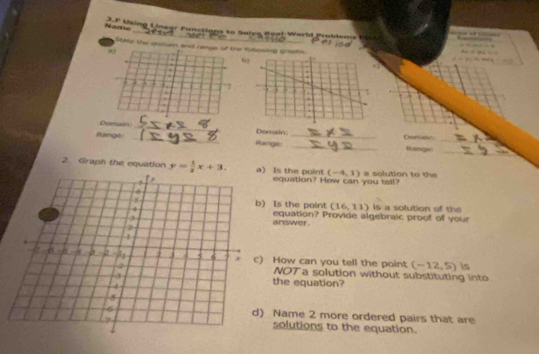 Name 3.F 
Using L inear Functions to Solva Roal-World Problems tt 

State the gomain and range of the follewing grashs 
a) 
6) 
5 3 A 
, 
Domain _Domain: 
_ 
Range _Range: __Domain Range:_ 
2. Graph the equation y= 1/2 x+3. Is the point (-4,1) a solution to the 
equation? How can you tell? 
Is the paint (16,11) is a solution of the 
equation? Provide algebraic proof of your 
answer . 
How can you tell the point (-12,5) is 
NOTa solution without substituting into 
the equation? 
Name 2 more ordered pairs that are 
solutions to the equation.