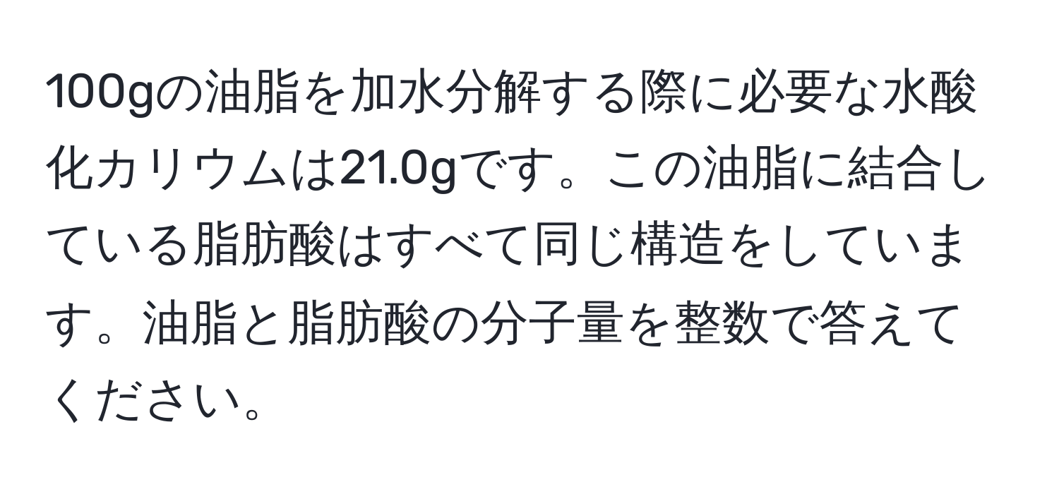 100gの油脂を加水分解する際に必要な水酸化カリウムは21.0gです。この油脂に結合している脂肪酸はすべて同じ構造をしています。油脂と脂肪酸の分子量を整数で答えてください。