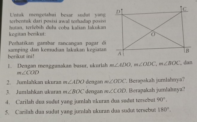 Untuk mengetahui besar sudut yang 
terbentuk dari posisi awal terhadap posisi 
hutan, terlebih dulu coba kalian lakukan 
kegitan berikut: 
Perhatikan gambar rancangan pagar di 
samping dan kemudian lakukan kegiatan 
berikut ini! 
1. Dengan menggunakan busur, ukurlah m∠ ADO, m∠ ODC, m∠ BOC , dan
m∠ COD
2. Jumlahkan ukuran m∠ ADO dengan m∠ ODC. Berapakah jumlahnya? 
3. Jumlahkan ukuran m∠ BOC dengan m∠ COD. Berapakah jumlahnya? 
4. Carilah dua sudut yang jumlah ukuran dua sudut tersebut 90°. 
5. Carilah dua sudut yang jumlah ukuran dua sudut tersebut 180°.