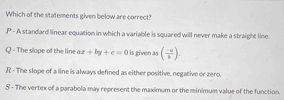 Which of the statements given below are correct?
P - A standard linear equation in which a variable is squared will never make a straight line.
Q - The slope of the line ax+by+c=0 is given as ( (-a)/b ).
R - The slope of a line is always defned as either positive, negative or zero.
S - The vertex of a parabola may represent the maximum or the minimum value of the function.