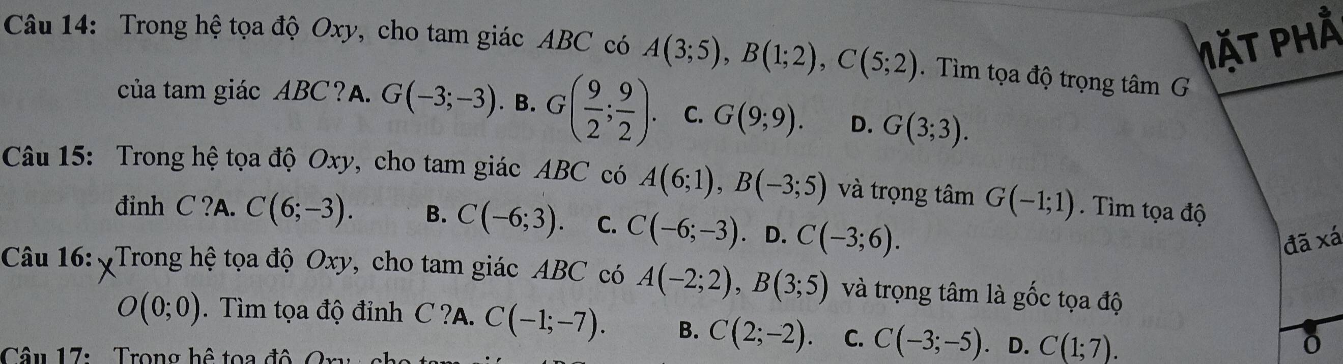 Mặt phầ
Câu 14: Trong hệ tọa độ Oxy, cho tam giác ABC có A(3;5), B(1;2), C(5;2). Tìm tọa độ trọng tâm G
của tam giác ABC?A. G(-3;-3). B. G( 9/2 ; 9/2 ). C. G(9;9). D. G(3;3). 
Câu 15: Trong hệ tọa độ Oxy, cho tam giác ABC có A(6;1), B(-3;5) và trọng tâm G(-1;1) Tìm tọa độ
đinh C ?A. C(6;-3). B. C(-6;3) C. C(-6;-3) D. C(-3;6). 
đã xá
Câu 16: Trong hệ tọa độ Oxy, cho tam giác ABC có A(-2;2), B(3;5) và trọng tâm là gốc tọa độ
O(0;0). Tìm tọa độ đỉnh C ?A. C(-1;-7). B. C(2;-2). C. C(-3;-5) D. C(1;7). 
Câ u 17: Trong hệ toa đ ộ