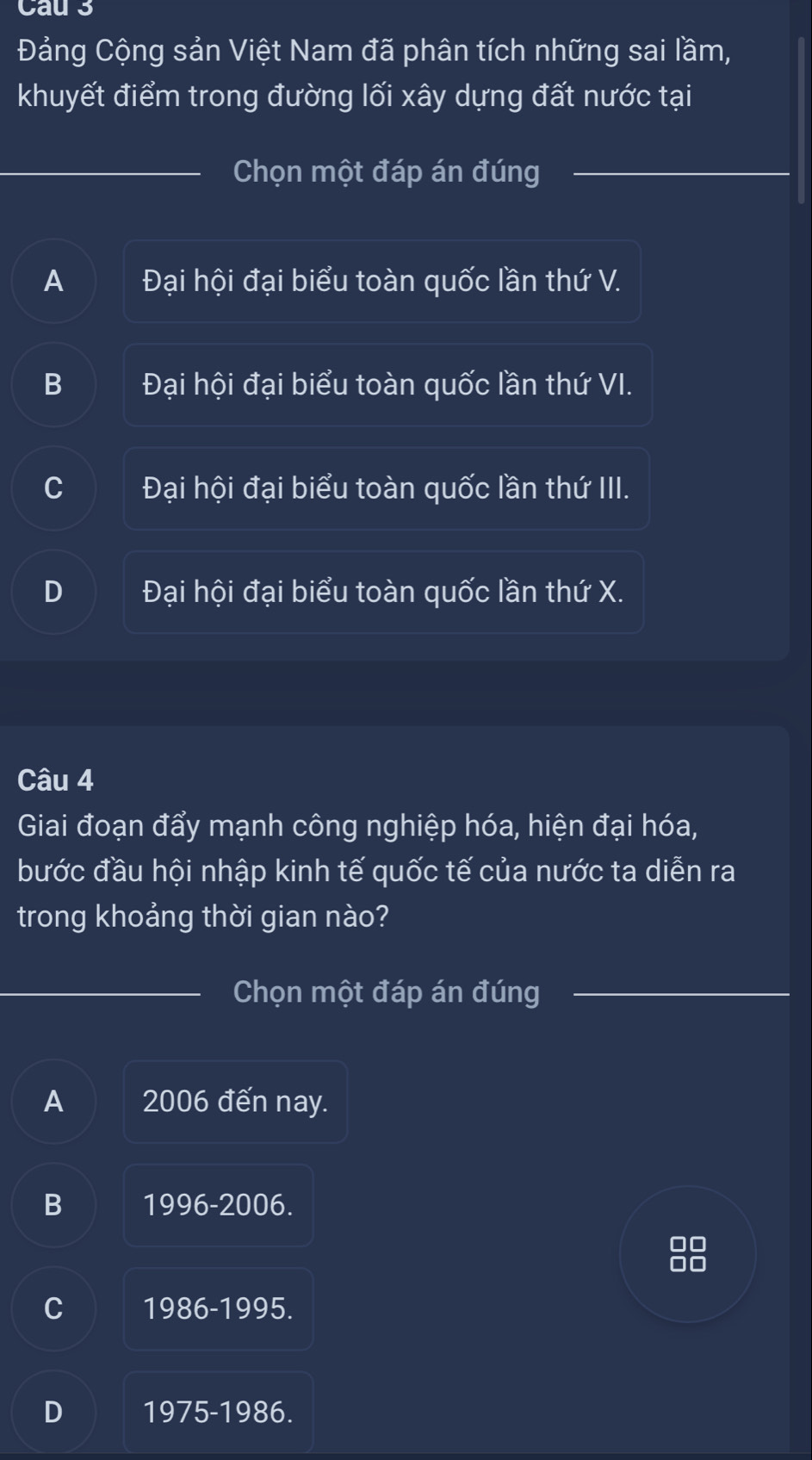 Cau 3
Đảng Cộng sản Việt Nam đã phân tích những sai lầm,
khuyết điểm trong đường lối xây dựng đất nước tại
Chọn một đáp án đúng
A Đại hội đại biểu toàn quốc lần thứ V.
B Đại hội đại biểu toàn quốc lần thứ VI.
C Đại hội đại biểu toàn quốc lần thứ III.
D Đại hội đại biểu toàn quốc lần thứ X.
Câu 4
Giai đoạn đẩy mạnh công nghiệp hóa, hiện đại hóa,
bước đầu hội nhập kinh tế quốc tế của nước ta diễn ra
trong khoảng thời gian nào?
Chọn một đáp án đúng
A 2006 đến nay.
B 1996-2006.
I
C 1986-1995.
D 1975-1986.