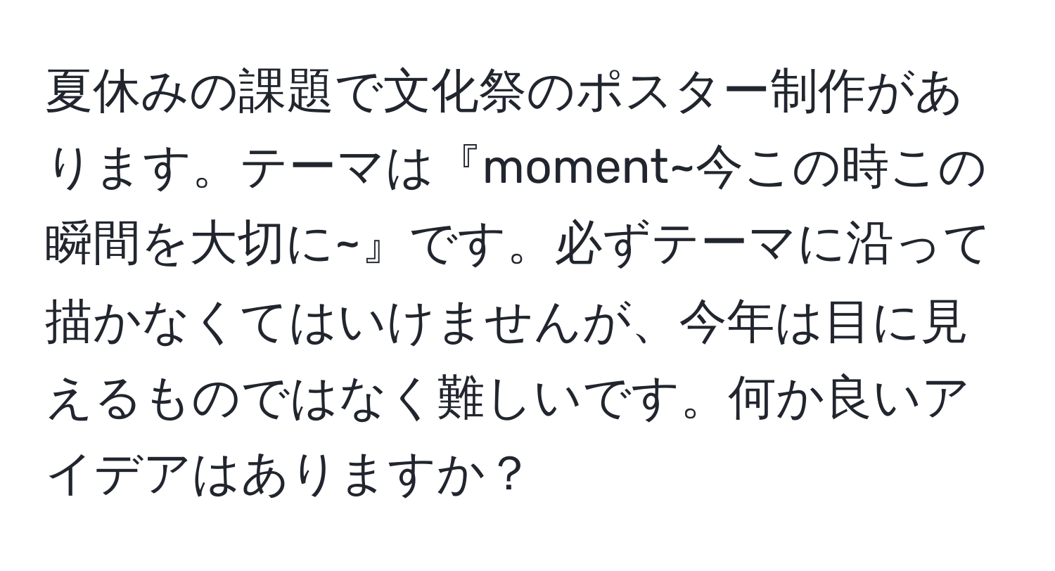 夏休みの課題で文化祭のポスター制作があります。テーマは『moment~今この時この瞬間を大切に~』です。必ずテーマに沿って描かなくてはいけませんが、今年は目に見えるものではなく難しいです。何か良いアイデアはありますか？