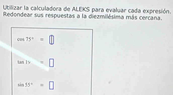 Utilizar la calculadora de ALEKS para evaluar cada expresión. 
Redondear sus respuestas a la diezmilésima más cercana.
cos 75°=□
tan 19=□
sin 55°=□