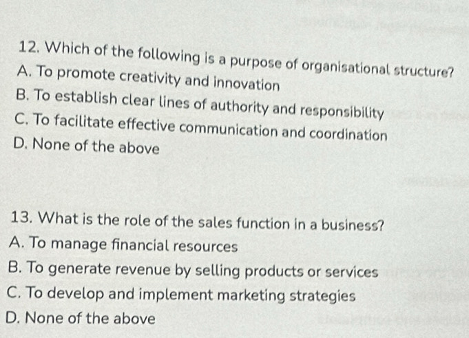 Which of the following is a purpose of organisational structure?
A. To promote creativity and innovation
B. To establish clear lines of authority and responsibility
C. To facilitate effective communication and coordination
D. None of the above
13. What is the role of the sales function in a business?
A. To manage financial resources
B. To generate revenue by selling products or services
C. To develop and implement marketing strategies
D. None of the above