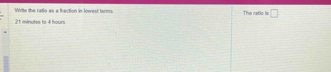 Write the ratio as a fraction in lowest terms. The ratio is □.
21 minutes to 4 hours