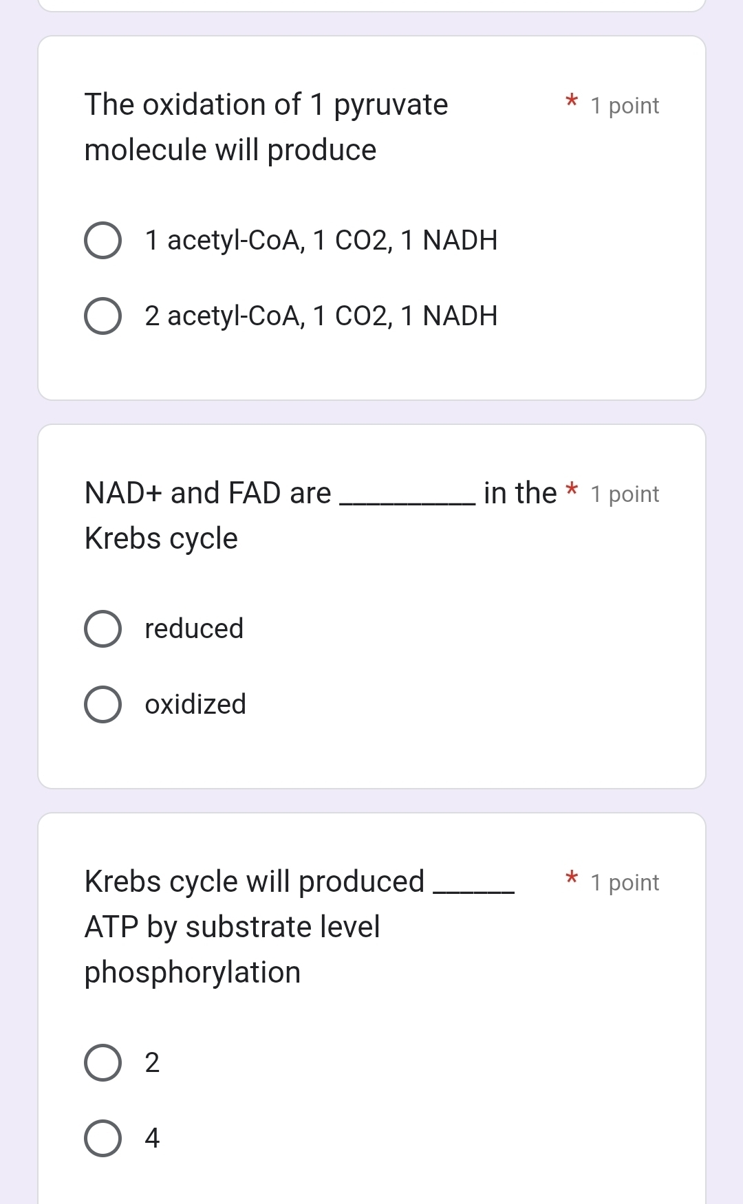 The oxidation of 1 pyruvate 1 point
molecule will produce
1 acetyl-CoA, 1 CO2, 1 NADH
2 acetyl-CoA, 1 CO2, 1 NADH
NAD+ and FAD are _in the * 1 point
Krebs cycle
reduced
oxidized
Krebs cycle will produced _* 1 point
ATP by substrate level
phosphorylation
2
4