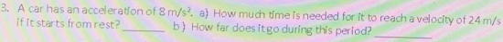 A car has an acceleration of 8m/s^2.a) How much time is needed for it to reach a velocity of 24 m/s
if it starts from rest?_ b) How far does it go during this period?_