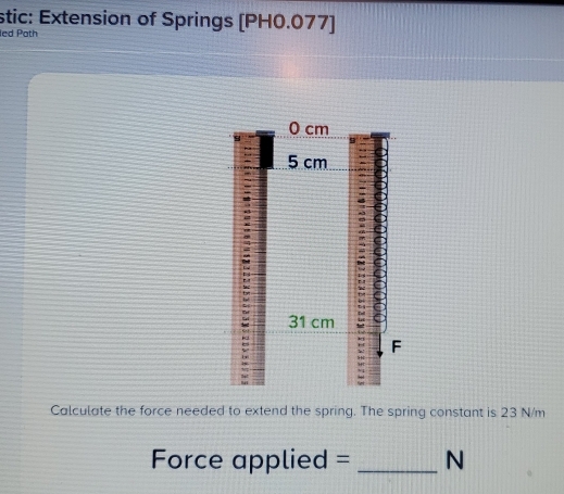 stic: Extension of Springs [PH0.077) 
led Path 
Calculate the force needed to extend the spring. The spring constant is 23 N/m
Force applied = _N