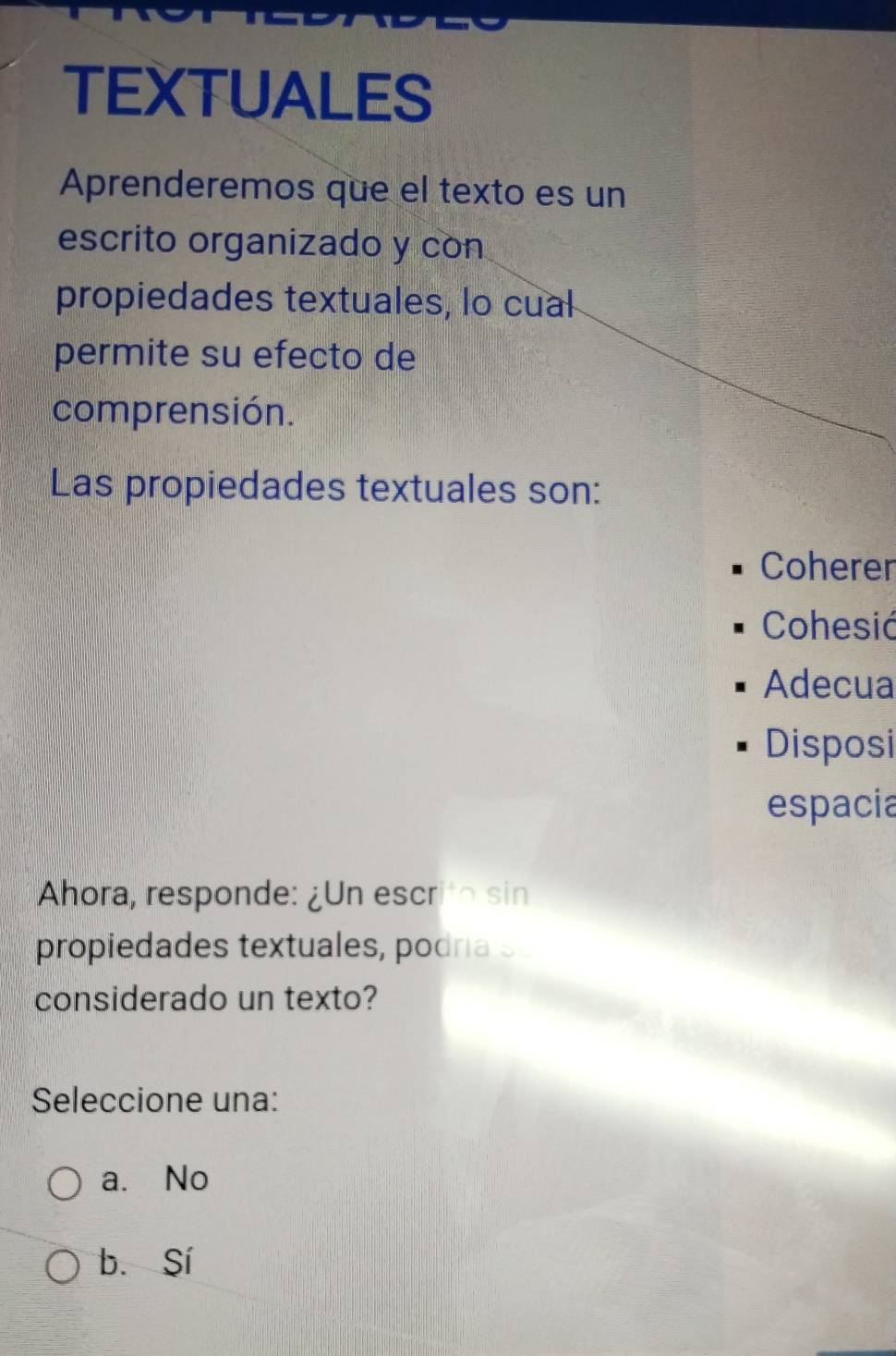 TEXTUALES
Aprenderemos que el texto es un
escrito organizado y con
propiedades textuales, lo cual
permite su efecto de
comprensión.
Las propiedades textuales son:
Coherer
Cohesić
Adecua
Disposi
espacia
Ahora, responde: ¿Un escrito sin
propiedades textuales, podría s
considerado un texto?
Seleccione una:
a. No
b. Sí