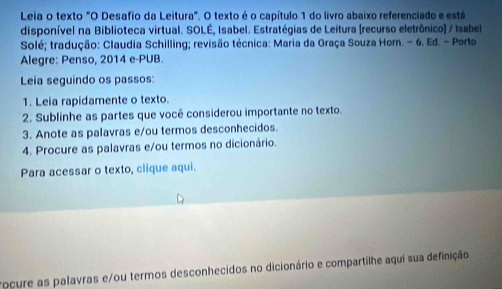 Leia o texto "O Desafio da Leitura". O texto é o capítulo 1 do livro abaixo referenciado e está 
disponível na Biblioteca virtual. SOLÉ, Isabel. Estratégias de Leitura (recurso eletrônico) / Isabel 
Solé; tradução: Claudia Schilling; revisão técnica: Maria da Graça Souza Horn. - 6. Ed. - Porto 
Alegre: Penso, 2014 e-PUB. 
Leia seguindo os passos: 
1. Leia rapidamente o texto. 
2. Sublinhe as partes que você considerou importante no texto. 
3. Anote as palavras e/ou termos desconhecidos. 
4. Procure as palavras e/ou termos no dicionário. 
Para acessar o texto, clique aqui. 
rocure as palavras e/ou termos desconhecidos no dicionário e compartilhe aqui sua definição