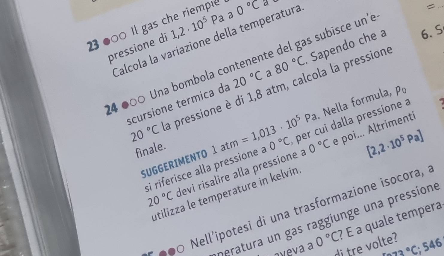 23●00 Il gas che riempie 
pressione di 1,2· 10^5Pa a 0°C a e 
Calcola la variazione della temperatura 
_= 
4 ●00 Una bombola contenente del gas subisce un'e 
scursione termica da 20°C a 80°C Sapendo che 6.S
20°C La pressione è di 1,8 atm, calcola la pression 
. Nella formula, po 
SUGGERIMENTO 1atm=1,013· 10^5Pa per cui dalla pressione à 
finale 
si riferisce alla pressione a 0°C
0°C e poi... Altrimenti
[2,2· 10^5Pa]
20°C devi risalire alla pressione à 
utilizza le temperature in kelvin 
Nell'potesi di una trasformazione isocora, a 
atu aiu e ressione 
aveva a 0°C ? É a quale tempera
673°C; 546
di tre volte?