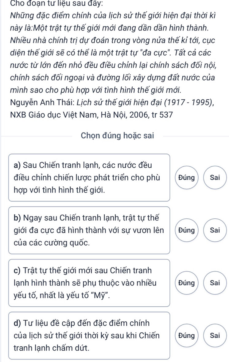 Cho đoạn tư liệu sau đây: 
Những đặc điểm chính của lịch sử thế giới hiện đại thời kì 
lày là:Một trật tự thế giới mới đang dần dần hình thành. 
Nhiều nhà chính trị dự đoán trong vòng nửa thế kỉ tới, cục 
diện thế giới sẽ có thể là một trật tự "đa cực". Tất cả các 
nước từ lớn đến nhỏ đều điều chỉnh lại chính sách đối nội, 
chính sách đối ngoại và đường lối xây dựng đất nước của 
mình sao cho phù hợp với tình hình thế giới mới. 
Nguyễn Anh Thái: Lịch sử thế giới hiện đại (1917 - 1995), 
NXB Giáo dục Việt Nam, Hà Nội, 2006, tr 537 
Chọn đúng hoặc sai 
a) Sau Chiến tranh lạnh, các nước đều 
điều chỉnh chiến lược phát triển cho phù Đúng Sai 
hợp với tình hình thế giới. 
b) Ngay sau Chiến tranh lạnh, trật tự thế 
giới đa cực đã hình thành với sự vươn lên Đúng Sai 
của các cường quốc. 
c) Trật tự thế giới mới sau Chiến tranh 
lạnh hình thành sẽ phụ thuộc vào nhiều Đúng Sai 
yếu tố, nhất là yếu tố “Mỹ”. 
d) Tư liệu đề cập đến đặc điểm chính 
của lịch sử thế giới thời kỳ sau khi Chiến Đúng Sai 
tranh lạnh chấm dứt.