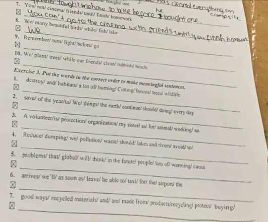 Dought/ one 
7. You/ not/ cinema/ friends/ until/ finish/ homework_ 
_ 
× 
_ 
8. We/ many beautiful birds/ while/ fish/ lake 
_ 
9. Remember/ turn/ light/ before/ go 
_ 
10. We/ plant/ trees/ while our friends/ clean/ rubbish/ beach. 
x 
_ 
Exercise 3. Put the words in the correct order to make meaningful sentences. 
X 
1. destroy/ and/ habitats/ a lot of/ burning/ Cutting/ forests/ trees/ wildlife 
_ 
2. save/ of the year/to/ We/ things/ the earth/ continue/ should/ doing/ every day 
_ 
3. A volunteer/is/ protection/ organization/ my sister/ as/ for/ animal/ working/ an 
_ 
4. Reduce/ dumping/ we/ pollution/ waste/ should/ lakes and rivers/ avoid/ to/ 

_ 
5. problerns/ that/ global/ will/ think/ in the future/ people/ lots of/ warming/ cause 

_ 
6. arrives/ we`ll/ as soon as/ leave/ be able to/ taxi/ for/ the/ airport/ the 

_ 
7. good ways/ recycled materials/ and/ are/ made from/ products/recycling/ protect/ buying/