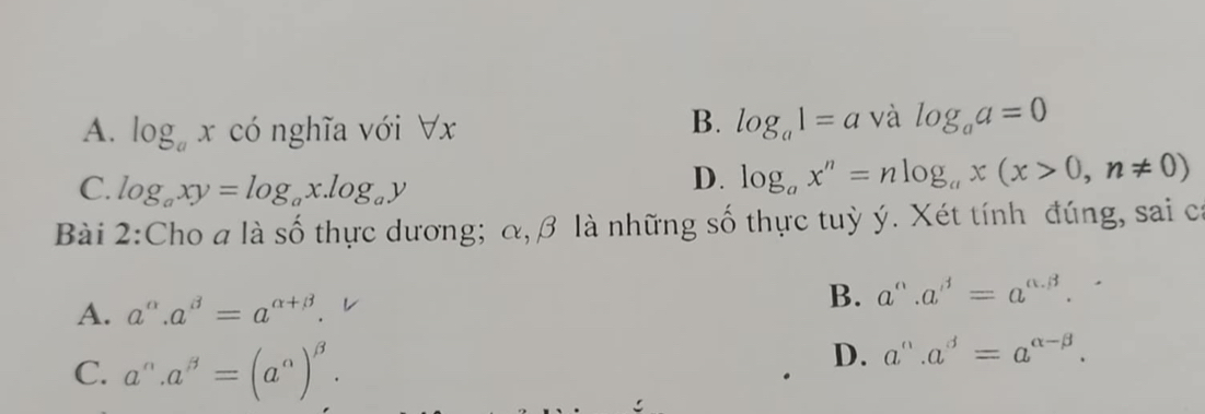 B.
A. log _axcdot 0 nghĩa với V x log _a1=a và log _aa=0
C. log _axy=log _ax.log _ay
D. log _ax^n=nlog _ax(x>0,n!= 0)
Bài 2:Cho a là số thực dương; α, β là những số thực tuỳ ý. Xét tính đúng, sai ca
A. a^(alpha).a^(beta)=a^(alpha +beta). B. a°.a^(beta)=a^(alpha .beta).
C. a^(alpha).a^(beta)=(a^(alpha))^beta .
D. a^(alpha).a^(beta)=a^(alpha -beta).