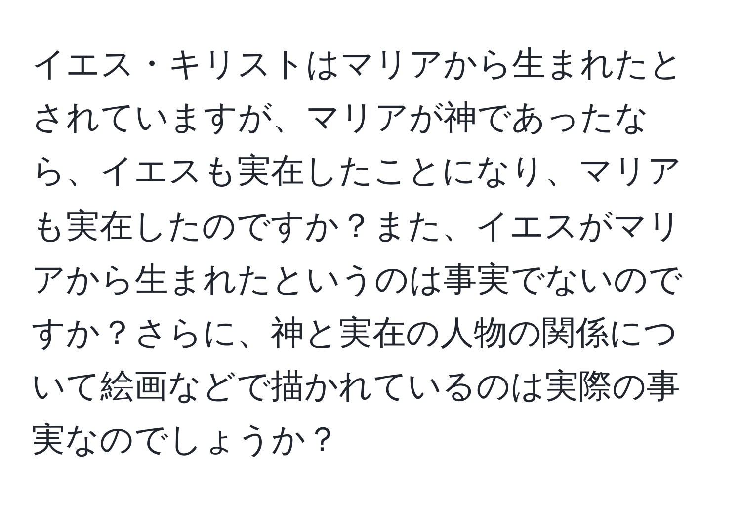 イエス・キリストはマリアから生まれたとされていますが、マリアが神であったなら、イエスも実在したことになり、マリアも実在したのですか？また、イエスがマリアから生まれたというのは事実でないのですか？さらに、神と実在の人物の関係について絵画などで描かれているのは実際の事実なのでしょうか？