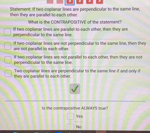 Statement: If two coplanar lines are perpendicular to the same line,
then they are parallel to each other.
What is the CONTRAPOSITIVE of the statement?
If two coplanar lines are parallel to each other, then they are
perpendicular to the same line.
If two coplanar lines are not perpendicular to the same line, then they
are not parallel to each other.
If two coplanar lines are not parallel to each other, then they are not
perpendicular to the same line.
Two coplanar lines are perpendicular to the same line if and only if
they are parallel to each other.
Is the contrapositive ALWAYS true?
Yec
No