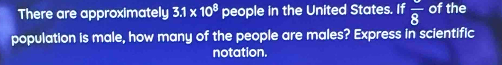 There are approximately 3.1* 10^8 people in the United States. If frac 8 of the 
population is male, how many of the people are males? Express in scientific 
notation.