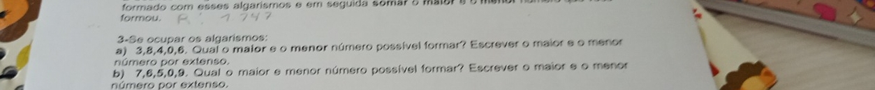 formado com esses algarismos é em seguida somar o maiors o men 
formou. 
3-Se ocupar os algarismos: 
a) 3, 8, 4, 0, 6. Qual o maior e o menor número possível formar? Escrever o maior e o menor 
número por extenso. 
b) 7, 6, 5, 0, 9. Qual o maior e menor número possível formar? Escrever o maior e o menor 
número por extenso.