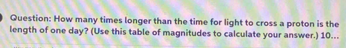 How many times longer than the time for light to cross a proton is the 
length of one day? (Use this table of magnitudes to calculate your answer.) 10…