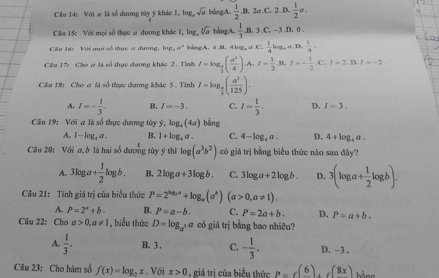 Với a là số dương tùy ý khác 1, log。 sqrt(a) bằngA.  1/2 .B.. 2a.C. 2.D.  1/2 a.
Câu 15: Với mọi số thực a dương khác 1, log, sqrt[3](a) bằngA.  1/3  .B. 3.C. −3.D. 0 .
Câu 16: Với mọi số thực a dương, log _4a^4 bằngA. 4.B. 4log₄a.C.  1/4 log _4 a.D.  1/4 ·
Câu 17: Cho a là số thực dương khác 2. Tính I=log _ a/2 ( a^2/4 ) .A. I= 1/2 . B overleftarrow _  I=- 1/2 .C.I=2.D.I=-2.
Câu 18: Cho a là số thực dương khác 5 . Tính I=log _ a/5 ( a^3/125 ).
A. I=- 1/3 . I= 1/3 .
B. I=-3. C. D. I=3.
Câu 19: Với a là số thực dương tùy ý, log _4(4a) bằng
A. 1-log _4a. B. 1+log _4a. C. 4-log _4a. D. 4+log _4a.
Câu 20: Với a, b là hai số dương tùy ý thì log (a^3b^2) có giá trị bằng biểu thức nào sau đây?
A. 3log a+ 1/2 log b. B. 2log a+3log b. C. 3log a+2log b. D. 3(log a+ 1/2 log b).
Câu 21: Tính giá trị của biểu thức P=2^(log _2)a+log _a(a^b)(a>0,a!= 1).
A. P=2^a+b. B. P=a-b. C. P=2a+b. D. P=a+b.
Câu 22: Cho a>0,a!= 1 , biểu thức D=log _a^3a có giá trị bằng bao nhiêu?
C. - 1/3 .
A.  1/3 . B. 3 . D. -3 .
Câu 23: Cho hàm số f(x)=log _2x. Với x>0 , giá trị của biểu thức P=f(frac 6)+f(frac 8x) bằng