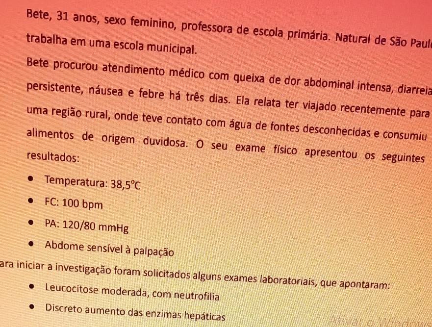 Bete, 31 anos, sexo feminino, professora de escola primária. Natural de São Paula 
trabalha em uma escola municipal. 
Bete procurou atendimento médico com queixa de dor abdominal intensa, diarreia 
persistente, náusea e febre há três dias. Ela relata ter viajado recentemente para 
uma região rural, onde teve contato com água de fontes desconhecidas e consumiu 
alimentos de origem duvidosa. O seu exame físico apresentou os seguintes 
resultados: 
Temperatura: 38,5°C
FC: 100 bpm
PA: 120/80 mmHg
Abdome sensível à palpação 
Para iniciar a investigação foram solicitados alguns exames laboratoriais, que apontaram: 
Leucocitose moderada, com neutrofilia 
Discreto aumento das enzimas hepáticas 
tver e