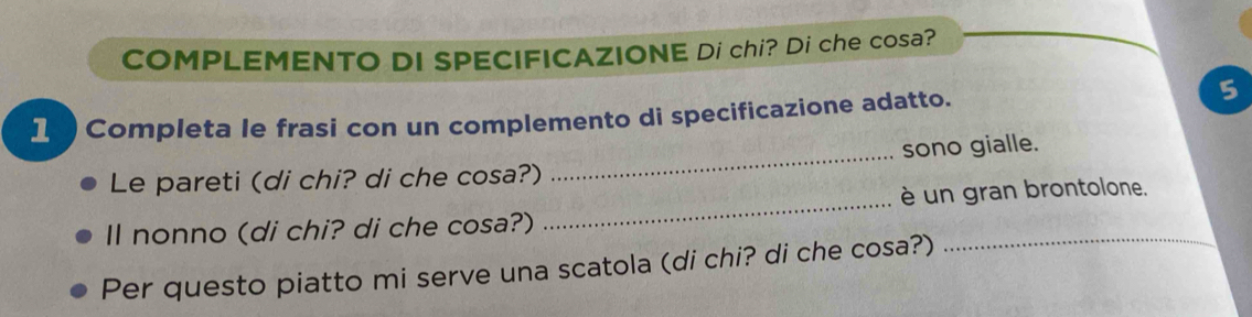 COMPLEMENTO DI SPECIFICAZIONE Di chi? Di che cosa? 
1 Completa le frasi con un complemento di specificazione adatto. 
5 
_ 
Le pareti (di chi? di che cosa?) _sono gialle. 
è un gran brontolone. 
Il nonno (di chi? di che cosa?) 
Per questo piatto mi serve una scatola (di chi? di che cosa?)_