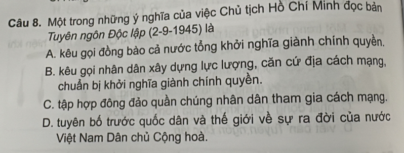 Một trong những ý nghĩa của việc Chủ tịch Hồ Chí Minh đọc bản
Tuyên ngôn Độc lập (2-9-1945) là
A. kêu gọi đồng bào cả nước tổng khởi nghĩa giành chính quyền.
B. kêu gọi nhân dân xây dựng lực lượng, căn cứ địa cách mạng,
chuẩn bị khởi nghĩa giành chính quyền.
C. tập hợp đông đảo quần chúng nhân dân tham gia cách mạng.
D. tuyên bố trước quốc dân và thế giới về sự ra đời của nước
Việt Nam Dân chủ Cộng hoà.