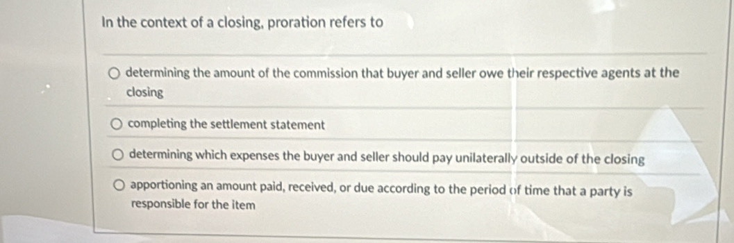 In the context of a closing, proration refers to
determining the amount of the commission that buyer and seller owe their respective agents at the
closing
completing the settlement statement
determining which expenses the buyer and seller should pay unilaterally outside of the closing
apportioning an amount paid, received, or due according to the period of time that a party is
responsible for the item