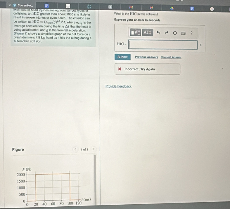 Course Ho... M M
likelihood of head injunes ansing from various types of
collisions; an HIC greater than about 1000 s is likely to What is the HIC in this collision?
result in severe injuries or even death. The criterion can Express your answer in seconds.
be written as HIC=(a_avg/g)^2.5△ t , where a_avg is the
average acceleration during the time △ t that the head is
being accelerated, and g is the free-fall acceleration.
(Figure 1) shows a simplified graph of the net force on a
?
crash dummy's 4.5 kg head as it hits the airbag during a
automobile collision
HIC=
s
Submit Previous Answers Request Answer
Incorrect; Try Again
Provide Feedback
Figure a 1 of 1 )