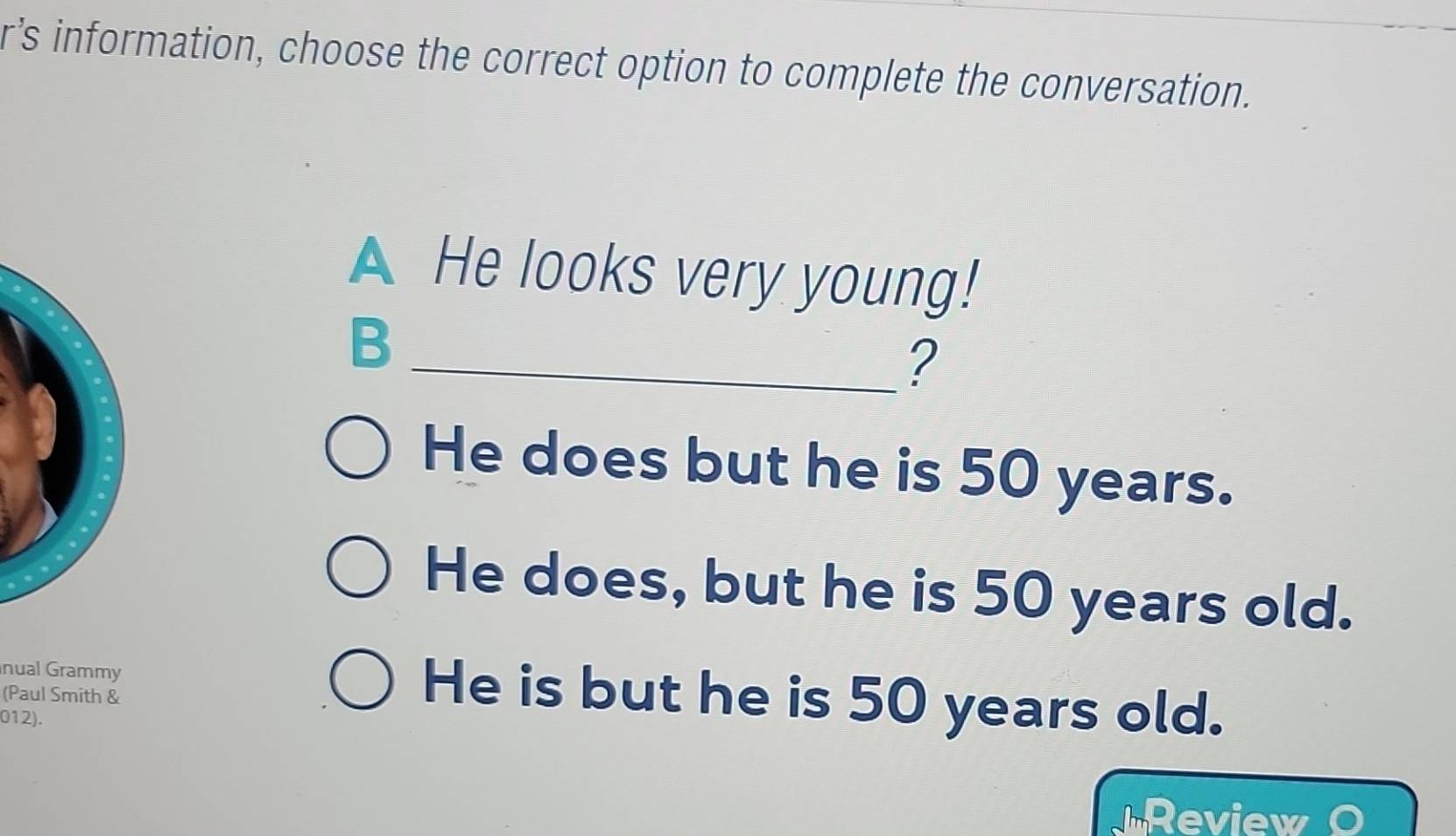 r’s information, choose the correct option to complete the conversation.
A He looks very young!
B
_?
He does but he is 50 years.
He does, but he is 50 years old.
nual Grammy He is but he is 50 years old.
(Paul Smith &
012).
Review