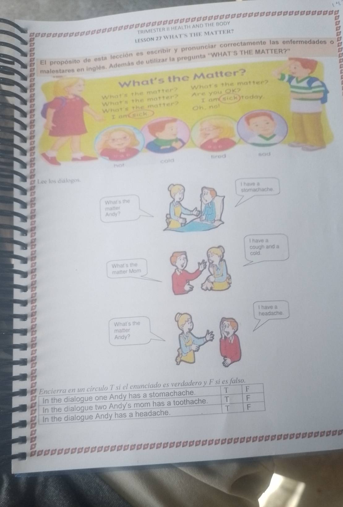 =□=======
TRIMESTER II HEALTH AND THE BODY
LESSON 27 WHAT'S THE MATTER?
ión es escribir y pronunciar correctamente las enfermedades o D
''WHAT’S THE MATTER?''
Lee los diálogos.
I have a
stomachache.
What's the
matter
Andy?
I have a
cough and a
cold.
What's the
matter Mom
I have a
headache.
What's the
matter
Andy?
Encierra en un círculo T si el enunciado es verdadero y F si es falso.
In the dialogue one Andy has a stomachache. T F
In the dialogue two Andy's mom has a toothache. T F
T F
In the dialogue Andy has a headache.