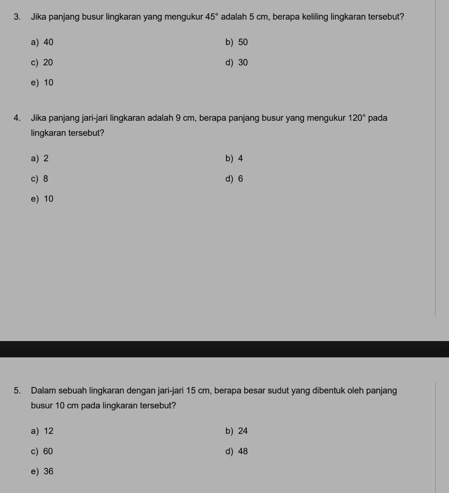 Jika panjang busur lingkaran yang mengukur 45° adalah 5 cm, berapa keliling lingkaran tersebut?
a) 40 b) 50
c) 20 d) 30
e) 10
4. Jika panjang jari-jari lingkaran adalah 9 cm, berapa panjang busur yang mengukur 120° pada
lingkaran tersebut?
a) 2 b) 4
c) 8 d) 6
e) 10
5. Dalam sebuah lingkaran dengan jari-jari 15 cm, berapa besar sudut yang dibentuk oleh panjang
busur 10 cm pada lingkaran tersebut?
a) 12 b) 24
c) 60 d) 48
e) 36