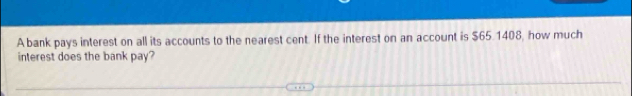 A bank pays interest on all its accounts to the nearest cent. If the interest on an account is $65.1408, how much 
interest does the bank pay?