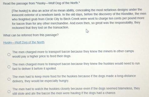 Read the passage from "Husky—Wolf Dog of the North."
[The husky] is also an actor of no mean ability, concealing the most nefarious designs under the
innocent exterior of a newborn lamb. In the old days, before the discovery of the Klondike, the men
who freighted grub from Circle City to Birch Creek were wont to charge ten cents per pound more
for bacon than for any other merchandise. And even then, so great was the responsibility, they
reckoned that they lost on the transaction.
What can be inferred from this passage?
Husky—Wolf Dog of the North
The men charged more to transport bacon because they knew the miners in other camps
would pay a higher price to feed their dogs.
The men charged more to transport bacon because they knew the huskies would need to run
fast to deliver it before it spoiled.
The men had to keep more food for the huskies because if the dogs made a long-distance
delivery, they would be especially hungry.
The men had to watch the huskies closely because even if the dogs seemed blameless, they
still stole and ate the bacon the men were hauling if the dogs had a chance.