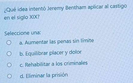 ¿Qué idea intentó Jeremy Bentham aplicar al castigo
en el siglo XIX?
Seleccione una:
a. Aumentar las penas sin límite
b. Equilibrar placer y dolor
c. Rehabilitar a los criminales
d. Eliminar la prisión