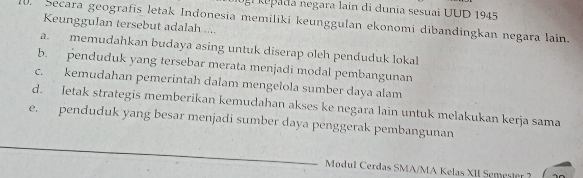 epada negara lain di dunia sesuai UUD 1945
U. Secara geografis letak Indonesia memiliki keunggulan ekonomi dibandingkan negara lain.
Keunggulan tersebut adalah ....
a. memudahkan budaya asing untuk diserap oleh penduduk lokal
b. penduduk yang tersebar merata menjadi modal pembangunan
c. kemudahan pemerintah dalam mengelola sumber daya alam
d. letak strategis memberikan kemudahan akses ke negara lain untuk melakukan kerja sama
e. penduduk yang besar menjadi sumber daya penggerak pembangunan
Modul Cerdas SMA/MA Kelas XII Semester ?