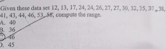 Given these data set 12, 13, 17, 24, 24, 26, 27, 27, 30, 32, 35, 37 - 3%,
41, 43, 44, 46, 53, 58, compute the range.
A. 40
B. 36
46 . 45