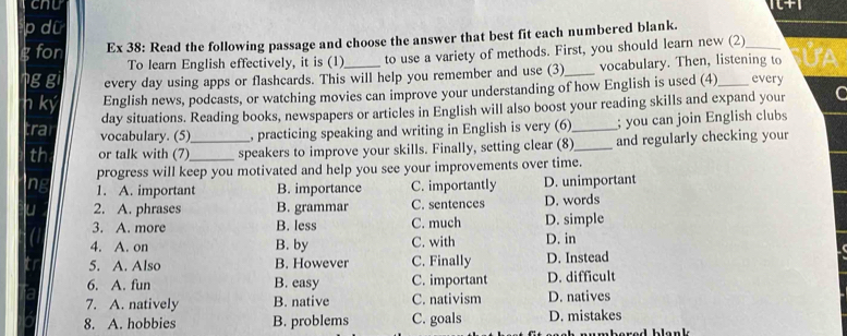 cnu
p dữ
fon Ex 38: Read the following passage and choose the answer that best fit each numbered blank.
To learn English effectively, it is (1) to use a variety of methods. First, you should learn new (2)
g gi every day using apps or flashcards. This will help you remember and use (3)_ vocabulary. Then, listening to UA
n ký English news, podcasts, or watching movies can improve your understanding of how English is used (4)_ every
day situations. Reading books, newspapers or articles in English will also boost your reading skills and expand your C
;ra vocabulary. (5)_ , practicing speaking and writing in English is very (6) _; you can join English clubs
th or talk with (7)_ speakers to improve your skills. Finally, setting clear (8)_ and regularly checking your
progress will keep you motivated and help you see your improvements over time.
1. A. important B. importance C. importantly D. unimportant
2. A. phrases B. grammar C. sentences D. words
3. A. more B. less C. much D. simple
4. A. on B. by C. with D. in
5. A. Also B. However C. Finally D. Instead
6. A. fun B. easy C. important D. difficult
7. A. natively B. native C. nativism D. natives
8. A. hobbies B. problems C. goals D. mistakes