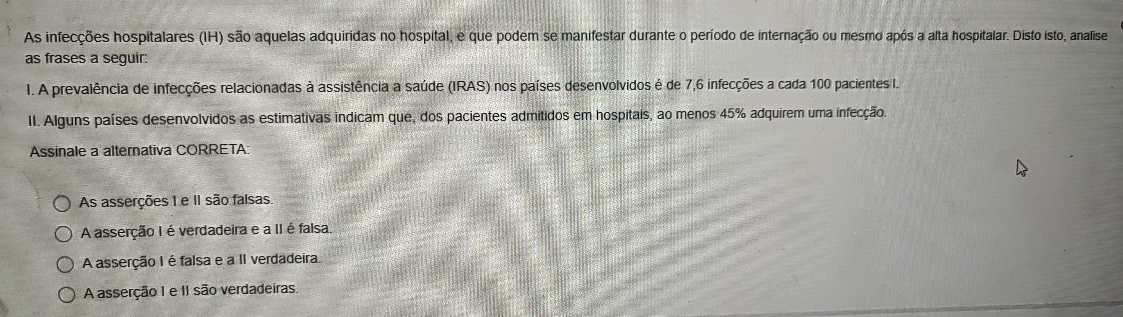 As infecções hospitalares (IH) são aquelas adquiridas no hospital, e que podem se manifestar durante o período de internação ou mesmo após a alta hospitalar. Disto isto, analise
as frases a seguir:
I. A prevalência de infecções relacionadas à assistência a saúde (IRAS) nos países desenvolvidos é de 7, 6 infecções a cada 100 pacientes I
II. Alguns países desenvolvidos as estimativas indicam que, dos pacientes admitidos em hospitais, ao menos 45% adquirem uma infecção.
Assinale a alternativa CORRETA:
As asserções 1 e II são falsas.
A asserção I é verdadeira e a II é falsa.
A asserção I é falsa e a II verdadeira.
A asserção I e II são verdadeiras.