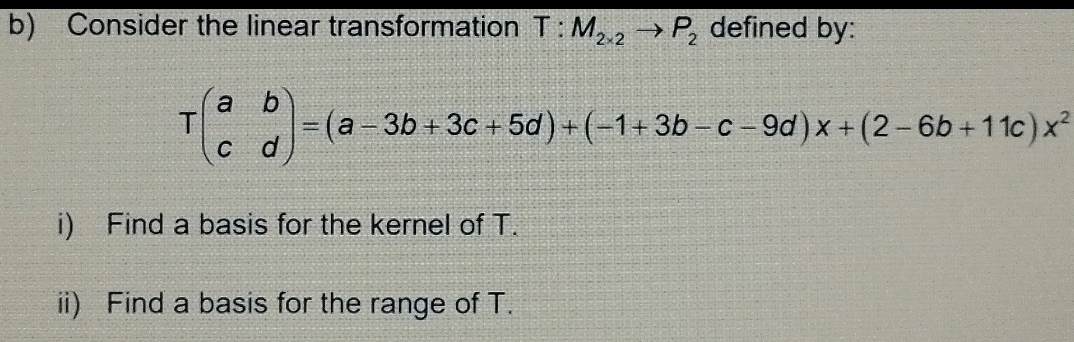 Consider the linear transformation T:M_2* 2to P_2 defined by:
Tbeginpmatrix a&b c&dendpmatrix =(a-3b+3c+5d)+(-1+3b-c-9d)x+(2-6b+11c)x^2
i) Find a basis for the kernel of T. 
ii) Find a basis for the range of T.