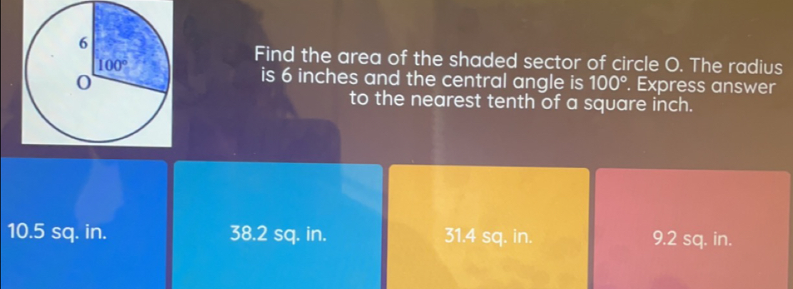 Find the area of the shaded sector of circle O. The radius
is 6 inches and the central angle is 100°. Express answer
to the nearest tenth of a square inch.
10.5 sq. in. 38.2 sq. in. 31.4 sq. in. 9.2 sq. in.