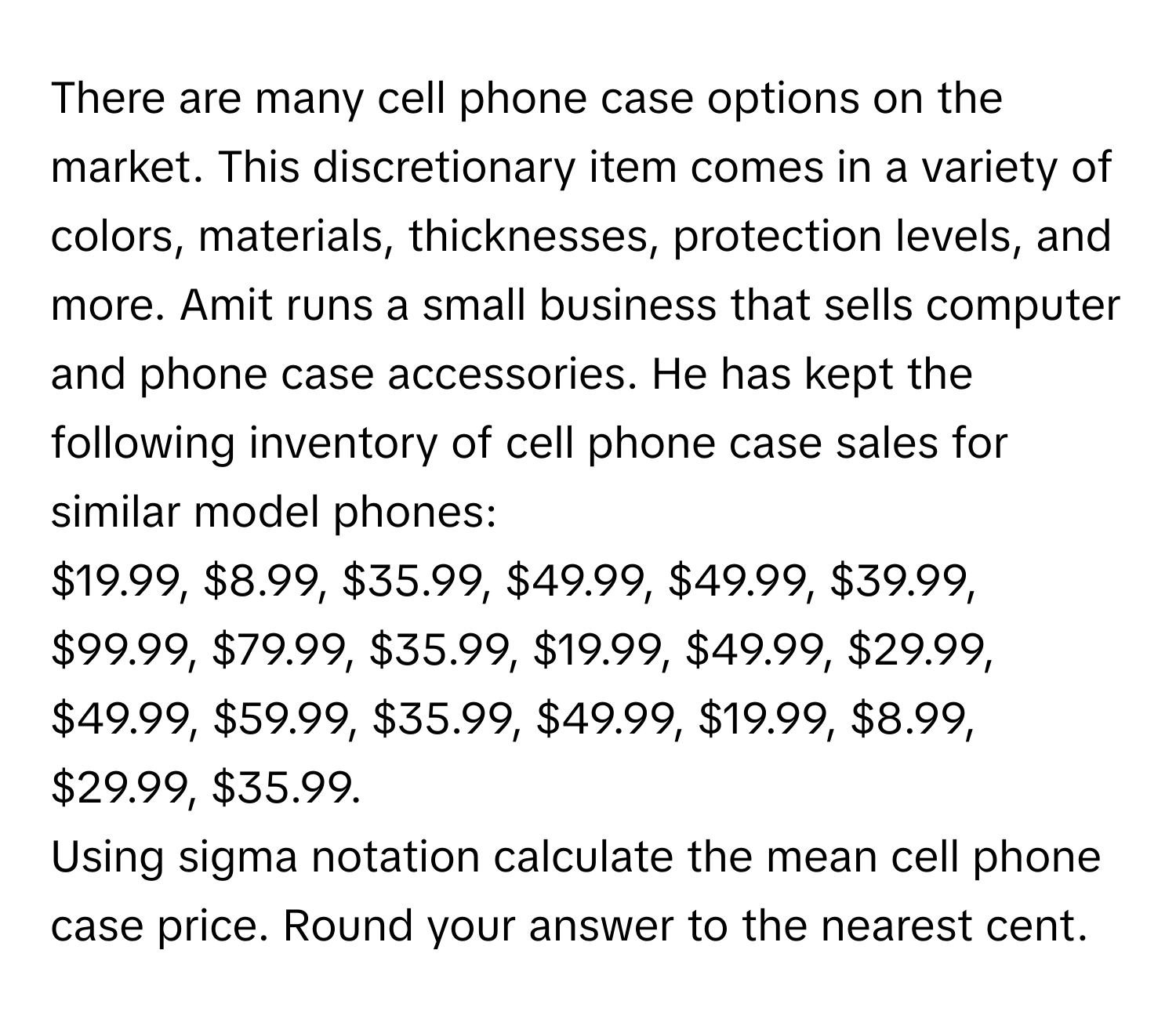 There are many cell phone case options on the market. This discretionary item comes in a variety of colors, materials, thicknesses, protection levels, and more. Amit runs a small business that sells computer and phone case accessories. He has kept the following inventory of cell phone case sales for similar model phones:
$19.99, $8.99, $35.99, $49.99, $49.99, $39.99, $99.99, $79.99, $35.99, $19.99, $49.99, $29.99, $49.99, $59.99, $35.99, $49.99, $19.99, $8.99, $29.99, $35.99. 

Using sigma notation calculate the mean cell phone case price. Round your answer to the nearest cent.