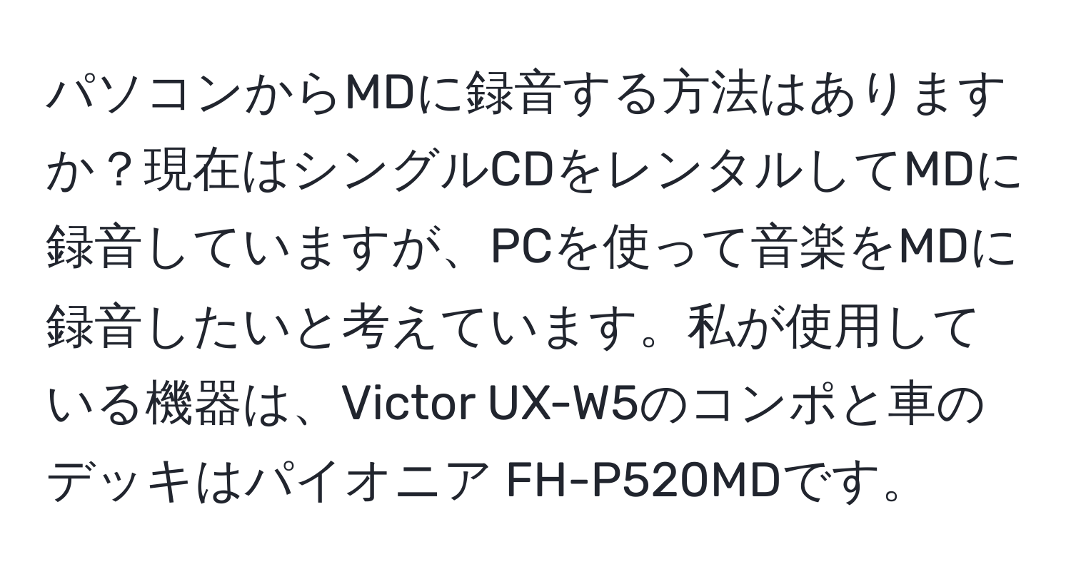 パソコンからMDに録音する方法はありますか？現在はシングルCDをレンタルしてMDに録音していますが、PCを使って音楽をMDに録音したいと考えています。私が使用している機器は、Victor UX-W5のコンポと車のデッキはパイオニア FH-P520MDです。