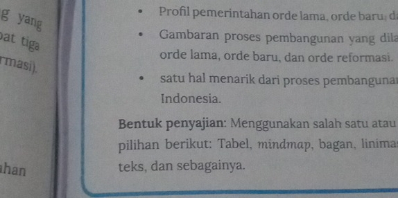 Profil pemerintahan orde lama, orde baru, d 
g yang 
Gambaran proses pembangunan yang dila 
ạt tiga 
orde lama, orde baru, dan orde reformasi. 
rmasi). 
satu hal menarik dari proses pembanguna 
Indonesia. 
Bentuk penyajian: Menggunakan salah satu atau 
pilihan berikut: Tabel, mindmap, bagan, linima 
han teks, dan sebagainya.