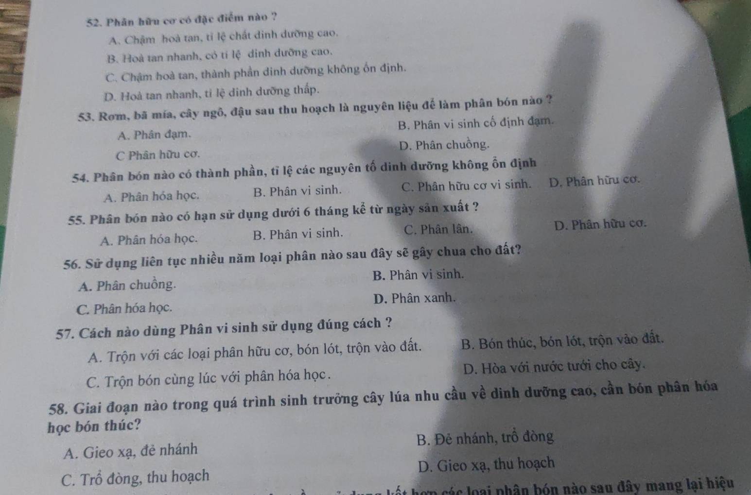 Phân hữu cơ có đặc điểm nào ?
A. Chậm hoà tan, tỉ lệ chất dinh dưỡng cao.
B. Hoà tan nhanh, có tí lệ dỉnh dưỡng cao.
C. Chậm hoà tan, thành phần dinh dưỡng không ốn định.
D. Hoà tan nhanh, tỉ lệ dinh dưỡng thấp.
53. Rom, bã mía, cây ngô, đậu sau thu hoạch là nguyên liệu đế làm phân bón nào ?
A. Phân đạm. B. Phân vi sinh cố định đạm.
C Phân hữu cơ. D. Phân chuồng.
54. Phân bón nào có thành phần, tỉ lệ các nguyên tố dinh dưỡng không ổn định
A. Phân hóa học. B. Phân vi sinh. C. Phân hữu cơ vi sinh. D. Phân hữu cơ.
55. Phân bón nào có hạn sử dụng dưới 6 tháng kể từ ngày sản xuất ?
A. Phân hóa học. B. Phân vi sinh. C. Phân lân. D. Phân hữu cơ.
56. Sử dụng liên tục nhiều năm loại phân nào sau đây sẽ gây chua cho đất?
B. Phân vi sinh.
A. Phân chuồng.
D. Phân xanh.
C. Phân hóa học.
57. Cách nào dùng Phân vi sinh sử dụng đúng cách ?
A. Trộn với các loại phân hữu cơ, bón lót, trộn vào đất. B. Bón thúc, bón lót, trộn vào đất.
C. Trộn bón cùng lúc với phân hóa học. D. Hòa với nước tưới cho cây.
58. Giai đoạn nào trong quá trình sinh trưởng cây lúa nhu cầu về dinh dưỡng cao, cần bón phân hóa
học bón thúc?
A. Gieo xạ, đẻ nhánh B. Đẻ nhánh, trồ đòng
C. Trổ đòng, thu hoạch D. Gieo xạ, thu hoạch
hợp các loại phân bón nào sau đây mang lại hiệu