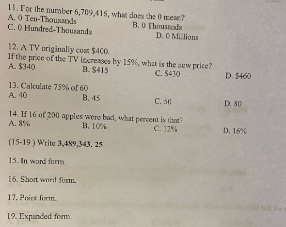 For the number 6,709, 416, what does the 0 mean?
A. 0 Ten-Thousands B. 0 Thousands
C. 0 Hundred-Thousands D. 0 Millions
12. A TV originally cost $400.
If the price of the TV increases by 15%, what is the new price?
A. $340 B. $415 C. $430 D. $460
13. Calculate 75% of 60
A. 40 B. 45 C. 50
D. 80
14. If 16 of 200 apples were bad, what percent is that?
A. 8% B. 10% C. 12% D. 16%
(15-19 ) Write 3,489, 343. 25
15. In word form.
16. Short word form.
17. Point form.
for
19. Expanded form.