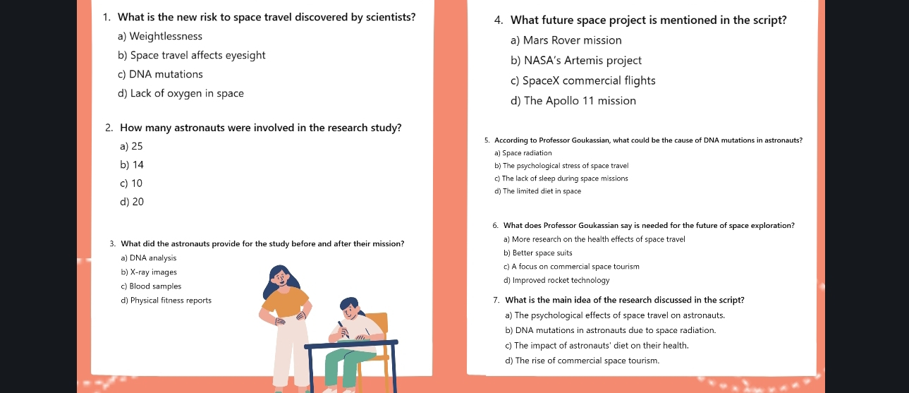 What is the new risk to space travel discovered by scientists? 4. What future space project is mentioned in the script?
a) Weightlessness a) Mars Rover mission
b) Space travel affects eyesight b) NASA’s Artemis project
c) DNA mutations
c) SpaceX commercial flights
d) Lack of oxygen in space
d) The Apollo 11 mission
2. How many astronauts were involved in the research study?
a) 25 5. According to Professor Goukassian, what could be the cause of DNA mutations in astronauts?
a) Space radiation
b) 14 b) The psychological stress of space travel
c) The lack of sleep during space missions
c) 10 d) The limited diet in space
d) 20
6. What does Professor Goukassian say is needed for the future of space exploration?
3. What did the astronauts provide for the study before and after their mission? a) More research on the health effects of space travel
a) DNA analysis b) Better space suits
b) X-ray imagesc) A focus on commercial space tourism
c) Blood samplesd) Improved rocket technology
d) Physical fitness reports7. What is the main idea of the research discussed in the script?
a) The psychological effects of space travel on astronauts.
b) DNA mutations in astronauts due to space radiation.
c) The impact of astronauts' diet on their health.
d) The rise of commercial space tourism.